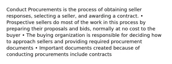 Conduct Procurements is the process of obtaining seller responses, selecting a seller, and awarding a contract. • Prospective sellers do most of the work in this process by preparing their proposals and bids, normally at no cost to the buyer • The buying organization is responsible for deciding how to approach sellers and providing required procurement documents • Important documents created because of conducting procurements include contracts