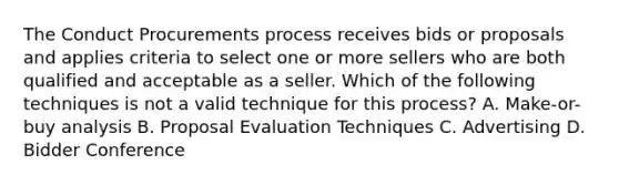 The Conduct Procurements process receives bids or proposals and applies criteria to select one or more sellers who are both qualified and acceptable as a seller. Which of the following techniques is not a valid technique for this process? A. Make-or-buy analysis B. Proposal Evaluation Techniques C. Advertising D. Bidder Conference