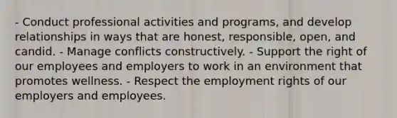 - Conduct professional activities and programs, and develop relationships in ways that are honest, responsible, open, and candid. - Manage conflicts constructively. - Support the right of our employees and employers to work in an environment that promotes wellness. - Respect the employment rights of our employers and employees.