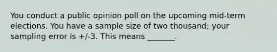 You conduct a public opinion poll on the upcoming mid-term elections. You have a sample size of two thousand; your sampling error is +/-3. This means _______.