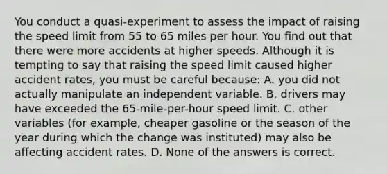 You conduct a quasi-experiment to assess the impact of raising the speed limit from 55 to 65 miles per hour. You find out that there were more accidents at higher speeds. Although it is tempting to say that raising the speed limit caused higher accident rates, you must be careful because: A. you did not actually manipulate an independent variable. B. drivers may have exceeded the 65-mile-per-hour speed limit. C. other variables (for example, cheaper gasoline or the season of the year during which the change was instituted) may also be affecting accident rates. D. None of the answers is correct.