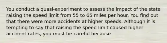 You conduct a quasi-experiment to assess the impact of the state raising the speed limit from 55 to 65 miles per hour. You find out that there were more accidents at higher speeds. Although it is tempting to say that raising the speed limit caused higher accident rates, you must be careful because