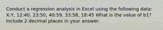 Conduct a regression analysis in Excel using the following data: X:Y, 12:40, 23:50, 40:59, 33:58, 18:45 What is the value of b1? Include 2 decimal places in your answer.