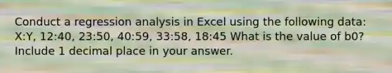 Conduct a regression analysis in Excel using the following data: X:Y, 12:40, 23:50, 40:59, 33:58, 18:45 What is the value of b0? Include 1 decimal place in your answer.