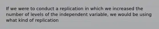 If we were to conduct a replication in which we increased the number of levels of the independent variable, we would be using what kind of replication