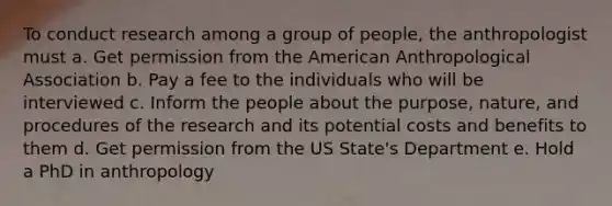 To conduct research among a group of people, the anthropologist must a. Get permission from the American Anthropological Association b. Pay a fee to the individuals who will be interviewed c. Inform the people about the purpose, nature, and procedures of the research and its potential costs and benefits to them d. Get permission from the US State's Department e. Hold a PhD in anthropology