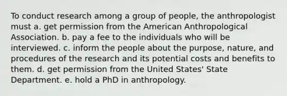 To conduct research among a group of people, the anthropologist must a. get permission from the American Anthropological Association. b. pay a fee to the individuals who will be interviewed. c. inform the people about the purpose, nature, and procedures of the research and its potential costs and benefits to them. d. get permission from the United States' State Department. e. hold a PhD in anthropology.