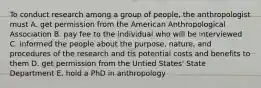 To conduct research among a group of people, the anthropologist must A. get permission from the American Anthropological Association B. pay fee to the individual who will be interviewed C. informed the people about the purpose, nature, and procedures of the research and tis potential costs and benefits to them D. get permission from the Untied States' State Department E. hold a PhD in anthropology