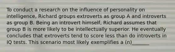 To conduct a research on the influence of personality on intelligence, Richard groups extroverts as group A and introverts as group B. Being an introvert himself, Richard assumes that group B is more likely to be intellectually superior. He eventually concludes that extroverts tend to score less than do introverts in IQ tests. This scenario most likely exemplifies a (n)_______