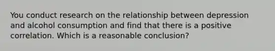 You conduct research on the relationship between depression and alcohol consumption and find that there is a positive correlation. Which is a reasonable conclusion?