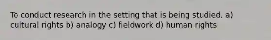 To conduct research in the setting that is being studied. a) cultural rights b) analogy c) fieldwork d) human rights