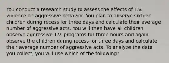 You conduct a research study to assess the effects of T.V. violence on aggressive behavior. You plan to observe sixteen children during recess for three days and calculate their average number of aggressive acts. You will then have all children observe aggressive T.V. programs for three hours and again observe the children during recess for three days and calculate their average number of aggressive acts. To analyze the data you collect, you will use which of the following?