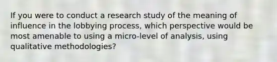 If you were to conduct a research study of the meaning of influence in the lobbying process, which perspective would be most amenable to using a micro-level of analysis, using qualitative methodologies?