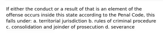 If either the conduct or a result of that is an element of the offense occurs inside this state according to the Penal Code, this falls under: a. territorial jurisdiction b. rules of criminal procedure c. consolidation and joinder of prosecution d. severance