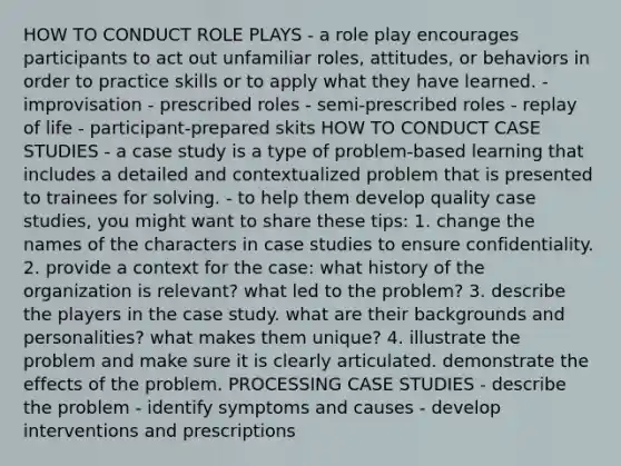 HOW TO CONDUCT ROLE PLAYS - a role play encourages participants to act out unfamiliar roles, attitudes, or behaviors in order to practice skills or to apply what they have learned. - improvisation - prescribed roles - semi-prescribed roles - replay of life - participant-prepared skits HOW TO CONDUCT CASE STUDIES - a case study is a type of problem-based learning that includes a detailed and contextualized problem that is presented to trainees for solving. - to help them develop quality case studies, you might want to share these tips: 1. change the names of the characters in case studies to ensure confidentiality. 2. provide a context for the case: what history of the organization is relevant? what led to the problem? 3. describe the players in the case study. what are their backgrounds and personalities? what makes them unique? 4. illustrate the problem and make sure it is clearly articulated. demonstrate the effects of the problem. PROCESSING CASE STUDIES - describe the problem - identify symptoms and causes - develop interventions and prescriptions