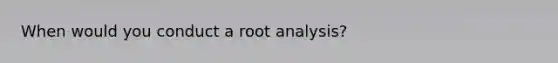 When would you conduct a root analysis?