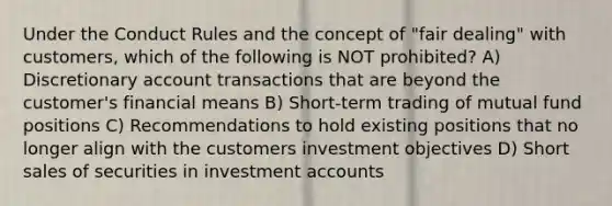 Under the Conduct Rules and the concept of "fair dealing" with customers, which of the following is NOT prohibited? A) Discretionary account transactions that are beyond the customer's financial means B) Short-term trading of mutual fund positions C) Recommendations to hold existing positions that no longer align with the customers investment objectives D) Short sales of securities in investmen<a href='https://www.questionai.com/knowledge/k7x83BRk9p-t-accounts' class='anchor-knowledge'>t accounts</a>