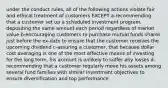 under the conduct rules, all of the following actions violate fair and ethical treatment of customers EXCEPT a-recommending that a customer set up a scheduled investment program, depositing the same amount each period regardless of market value b-encouraging customers to purchase mutual funds shares just before the ex-date to ensure that the customer receives the upcoming dividend c-assuring a customer, that because dollar cost averaging is one of the most effective means of investing for the long term, his account is unlikely to suffer any losses d-recommending that a customer regularly move his assets among several fund families with similar investment objectives to ensure diversification and top performance