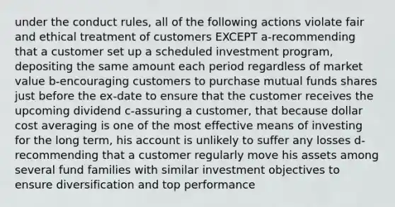 under the conduct rules, all of the following actions violate fair and ethical treatment of customers EXCEPT a-recommending that a customer set up a scheduled investment program, depositing the same amount each period regardless of market value b-encouraging customers to purchase mutual funds shares just before the ex-date to ensure that the customer receives the upcoming dividend c-assuring a customer, that because dollar cost averaging is one of the most effective means of investing for the long term, his account is unlikely to suffer any losses d-recommending that a customer regularly move his assets among several fund families with similar investment objectives to ensure diversification and top performance