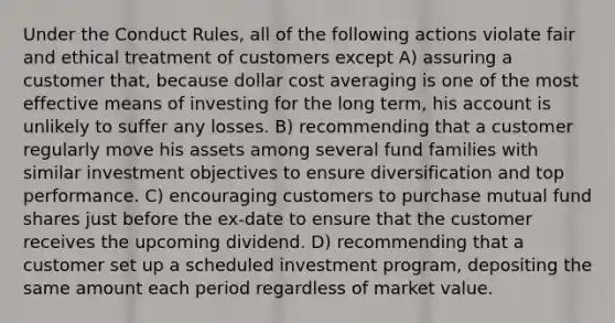 Under the Conduct Rules, all of the following actions violate fair and ethical treatment of customers except A) assuring a customer that, because dollar cost averaging is one of the most effective means of investing for the long term, his account is unlikely to suffer any losses. B) recommending that a customer regularly move his assets among several fund families with similar investment objectives to ensure diversification and top performance. C) encouraging customers to purchase mutual fund shares just before the ex-date to ensure that the customer receives the upcoming dividend. D) recommending that a customer set up a scheduled investment program, depositing the same amount each period regardless of market value.