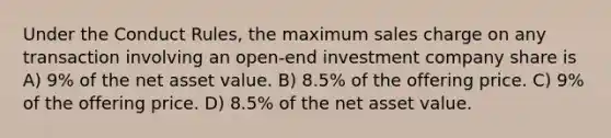 Under the Conduct Rules, the maximum sales charge on any transaction involving an open-end investment company share is A) 9% of the net asset value. B) 8.5% of the offering price. C) 9% of the offering price. D) 8.5% of the net asset value.