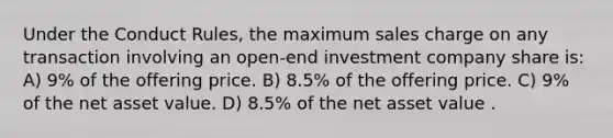 Under the Conduct Rules, the maximum sales charge on any transaction involving an open-end investment company share is: A) 9% of the offering price. B) 8.5% of the offering price. C) 9% of the net asset value. D) 8.5% of the net asset value .