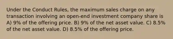 Under the Conduct Rules, the maximum sales charge on any transaction involving an open-end investment company share is A) 9% of the offering price. B) 9% of the net asset value. C) 8.5% of the net asset value. D) 8.5% of the offering price.