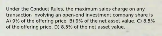 Under the Conduct Rules, the maximum sales charge on any transaction involving an open-end investment company share is A) 9% of the offering price. B) 9% of the net asset value. C) 8.5% of the offering price. D) 8.5% of the net asset value.