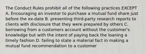 The Conduct Rules prohibit all of the following practices EXCEPT A. Encouraging an investor to purchase a mutual fund share just before the ex-date B. presenting third-party research reports to clients with disclosure that they were prepared by others C. borrowing from a customers account without the customer's knowledge but with the intent of paying back the loaning a timely fashion D. failing to state a material fact in making a mutual fund recommendation to a customer