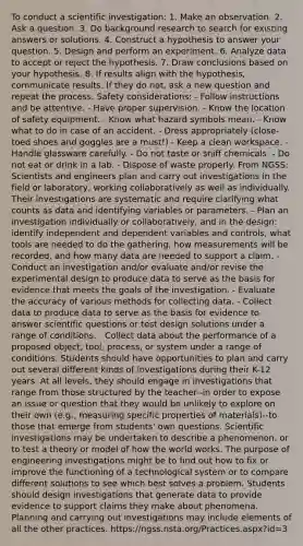 To conduct a scientific investigation: 1. Make an observation. 2. Ask a question. 3. Do background research to search for existing answers or solutions. 4. Construct a hypothesis to answer your question. 5. Design and perform an experiment. 6. Analyze data to accept or reject the hypothesis. 7. Draw conclusions based on your hypothesis. 8. If results align with the hypothesis, communicate results. If they do not, ask a new question and repeat the process. Safety considerations: - Follow instructions and be attentive. - Have proper supervision. - Know the location of safety equipment. - Know what hazard symbols mean. - Know what to do in case of an accident. - Dress appropriately (close-toed shoes and goggles are a must!) - Keep a clean workspace. - Handle glassware carefully. - Do not taste or sniff chemicals. - Do not eat or drink in a lab. - Dispose of waste properly. From NGSS: Scientists and engineers plan and carry out investigations in the field or laboratory, working collaboratively as well as individually. Their investigations are systematic and require clarifying what counts as data and identifying variables or parameters. - Plan an investigation individually or collaboratively, and in the design: identify independent and dependent variables and controls, what tools are needed to do the gathering, how measurements will be recorded, and how many data are needed to support a claim. - Conduct an investigation and/or evaluate and/or revise the experimental design to produce data to serve as the basis for evidence that meets the goals of the investigation. - Evaluate the accuracy of various methods for collecting data. - Collect data to produce data to serve as the basis for evidence to answer scientific questions or test design solutions under a range of conditions. - Collect data about the performance of a proposed object, tool, process, or system under a range of conditions. Students should have opportunities to plan and carry out several different kinds of investigations during their K-12 years. At all levels, they should engage in investigations that range from those structured by the teacher--in order to expose an issue or question that they would be unlikely to explore on their own (e.g., measuring specific properties of materials)--to those that emerge from students' own questions. Scientific investigations may be undertaken to describe a phenomenon, or to test a theory or model of how the world works. The purpose of engineering investigations might be to find out how to fix or improve the functioning of a technological system or to compare different solutions to see which best solves a problem. Students should design investigations that generate data to provide evidence to support claims they make about phenomena. Planning and carrying out investigations may include elements of all the other practices. https://ngss.nsta.org/Practices.aspx?id=3