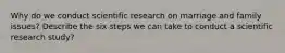 Why do we conduct scientific research on marriage and family issues? Describe the six steps we can take to conduct a scientific research study?