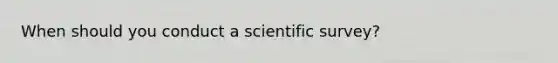 When should you conduct a scientific survey?