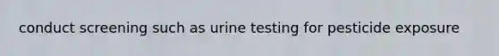 conduct screening such as urine testing for pesticide exposure