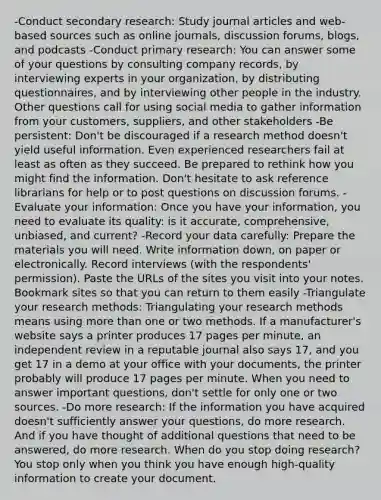 -Conduct secondary research: Study journal articles and web-based sources such as online journals, discussion forums, blogs, and podcasts -Conduct primary research: You can answer some of your questions by consulting company records, by interviewing experts in your organization, by distributing questionnaires, and by interviewing other people in the industry. Other questions call for using social media to gather information from your customers, suppliers, and other stakeholders -Be persistent: Don't be discouraged if a research method doesn't yield useful information. Even experienced researchers fail at least as often as they succeed. Be prepared to rethink how you might find the information. Don't hesitate to ask reference librarians for help or to post questions on discussion forums. -Evaluate your information: Once you have your information, you need to evaluate its quality: is it accurate, comprehensive, unbiased, and current? -Record your data carefully: Prepare the materials you will need. Write information down, on paper or electronically. Record interviews (with the respondents' permission). Paste the URLs of the sites you visit into your notes. Bookmark sites so that you can return to them easily -Triangulate your research methods: Triangulating your research methods means using more than one or two methods. If a manufacturer's website says a printer produces 17 pages per minute, an independent review in a reputable journal also says 17, and you get 17 in a demo at your office with your documents, the printer probably will produce 17 pages per minute. When you need to answer important questions, don't settle for only one or two sources. -Do more research: If the information you have acquired doesn't sufficiently answer your questions, do more research. And if you have thought of additional questions that need to be answered, do more research. When do you stop doing research? You stop only when you think you have enough high-quality information to create your document.