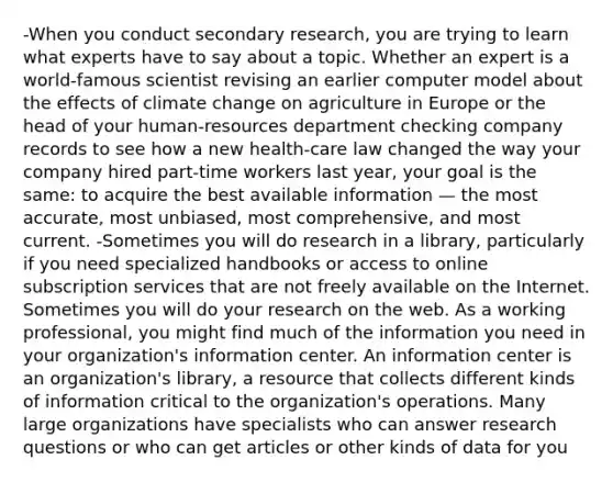 -When you conduct secondary research, you are trying to learn what experts have to say about a topic. Whether an expert is a world-famous scientist revising an earlier computer model about the effects of climate change on agriculture in Europe or the head of your human-resources department checking company records to see how a new health-care law changed the way your company hired part-time workers last year, your goal is the same: to acquire the best available information — the most accurate, most unbiased, most comprehensive, and most current. -Sometimes you will do research in a library, particularly if you need specialized handbooks or access to online subscription services that are not freely available on the Internet. Sometimes you will do your research on the web. As a working professional, you might find much of the information you need in your organization's information center. An information center is an organization's library, a resource that collects different kinds of information critical to the organization's operations. Many large organizations have specialists who can answer research questions or who can get articles or other kinds of data for you