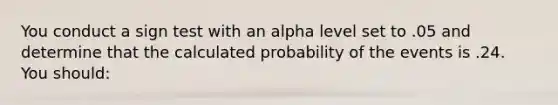 You conduct a sign test with an alpha level set to .05 and determine that the calculated probability of the events is .24. You should: