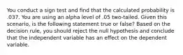 You conduct a sign test and find that the calculated probability is .037. You are using an alpha level of .05 two-tailed. Given this scenario, is the following statement true or false? Based on the decision rule, you should reject the null hypothesis and conclude that the independent variable has an effect on the dependent variable.