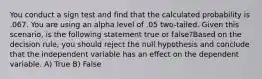 You conduct a sign test and find that the calculated probability is .067. You are using an alpha level of .05 two-tailed. Given this scenario, is the following statement true or false?Based on the decision rule, you should reject the null hypothesis and conclude that the independent variable has an effect on the dependent variable. A) True B) False