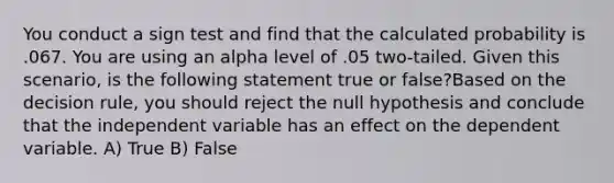 You conduct a sign test and find that the calculated probability is .067. You are using an alpha level of .05 two-tailed. Given this scenario, is the following statement true or false?Based on the decision rule, you should reject the null hypothesis and conclude that the independent variable has an effect on the dependent variable. A) True B) False