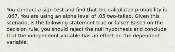 You conduct a sign test and find that the calculated probability is .067. You are using an alpha level of .05 two-tailed. Given this scenario, is the following statement true or false? Based on the decision rule, you should reject the null hypothesis and conclude that the independent variable has an effect on the dependent variable.