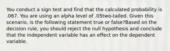 You conduct a sign test and find that the calculated probability is .067. You are using an alpha level of .05two-tailed. Given this scenario, is the following statement true or false?Based on the decision rule, you should reject the null hypothesis and conclude that the independent variable has an effect on the dependent variable.