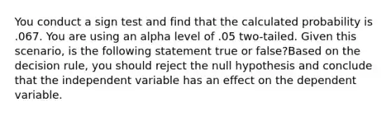 You conduct a sign test and find that the calculated probability is .067. You are using an alpha level of .05 two-tailed. Given this scenario, is the following statement true or false?Based on the decision rule, you should reject the null hypothesis and conclude that the independent variable has an effect on the dependent variable.