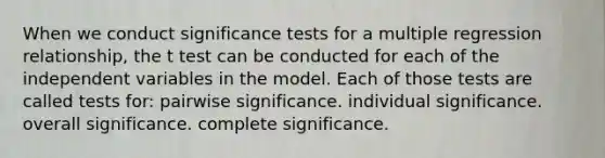 When we conduct significance tests for a multiple regression relationship, the t test can be conducted for each of the independent variables in the model. Each of those tests are called tests for: pairwise significance. individual significance. overall significance. complete significance.