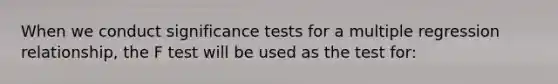 When we conduct significance tests for a multiple regression relationship, the F test will be used as the test for: