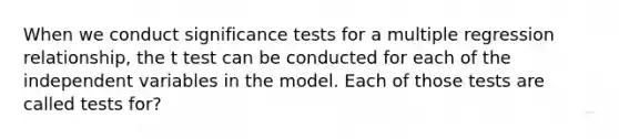 When we conduct significance tests for a multiple regression relationship, the t test can be conducted for each of the independent variables in the model. Each of those tests are called tests for?