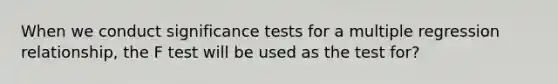 When we conduct significance tests for a multiple regression relationship, the F test will be used as the test for?