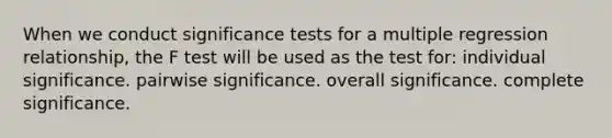 When we conduct significance tests for a multiple regression relationship, the F test will be used as the test for: individual significance. pairwise significance. overall significance. complete significance.