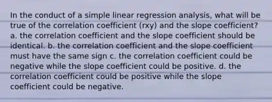 In the conduct of a simple linear regression analysis, what will be true of the correlation coefficient (rxy) and the slope coefficient? a. the correlation coefficient and the slope coefficient should be identical. b. the correlation coefficient and the slope coefficient must have the same sign c. the correlation coefficient could be negative while the slope coefficient could be positive. d. the correlation coefficient could be positive while the slope coefficient could be negative.