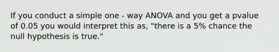 If you conduct a simple one - way ANOVA and you get a pvalue of 0.05 you would interpret this as, "there is a 5% chance the null hypothesis is true."