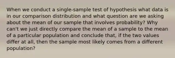 When we conduct a single-sample test of hypothesis what data is in our comparison distribution and what question are we asking about the mean of our sample that involves probability? Why can't we just directly compare the mean of a sample to the mean of a particular population and conclude that, if the two values differ at all, then the sample most likely comes from a different population?